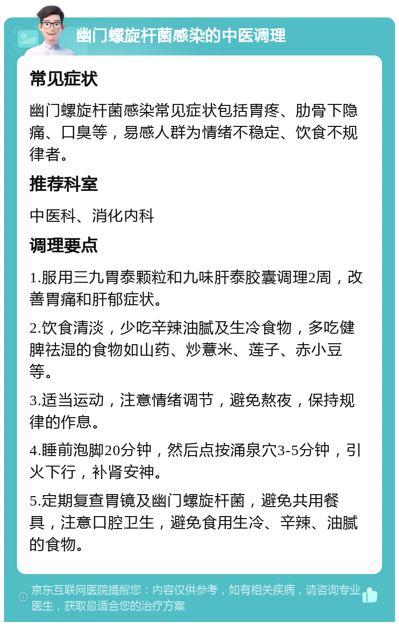 幽门螺旋杆菌感染的中医调理 常见症状 幽门螺旋杆菌感染常见症状包括胃疼、肋骨下隐痛、口臭等，易感人群为情绪不稳定、饮食不规律者。 推荐科室 中医科、消化内科 调理要点 1.服用三九胃泰颗粒和九味肝泰胶囊调理2周，改善胃痛和肝郁症状。 2.饮食清淡，少吃辛辣油腻及生冷食物，多吃健脾祛湿的食物如山药、炒薏米、莲子、赤小豆等。 3.适当运动，注意情绪调节，避免熬夜，保持规律的作息。 4.睡前泡脚20分钟，然后点按涌泉穴3-5分钟，引火下行，补肾安神。 5.定期复查胃镜及幽门螺旋杆菌，避免共用餐具，注意口腔卫生，避免食用生冷、辛辣、油腻的食物。