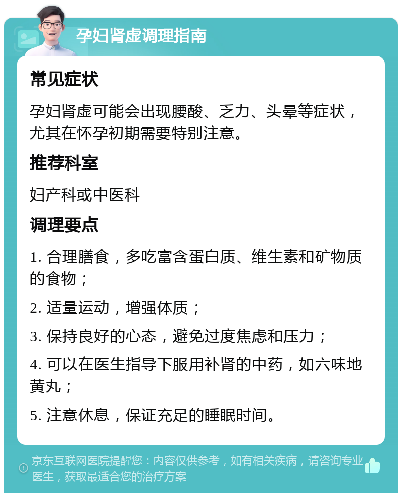 孕妇肾虚调理指南 常见症状 孕妇肾虚可能会出现腰酸、乏力、头晕等症状，尤其在怀孕初期需要特别注意。 推荐科室 妇产科或中医科 调理要点 1. 合理膳食，多吃富含蛋白质、维生素和矿物质的食物； 2. 适量运动，增强体质； 3. 保持良好的心态，避免过度焦虑和压力； 4. 可以在医生指导下服用补肾的中药，如六味地黄丸； 5. 注意休息，保证充足的睡眠时间。