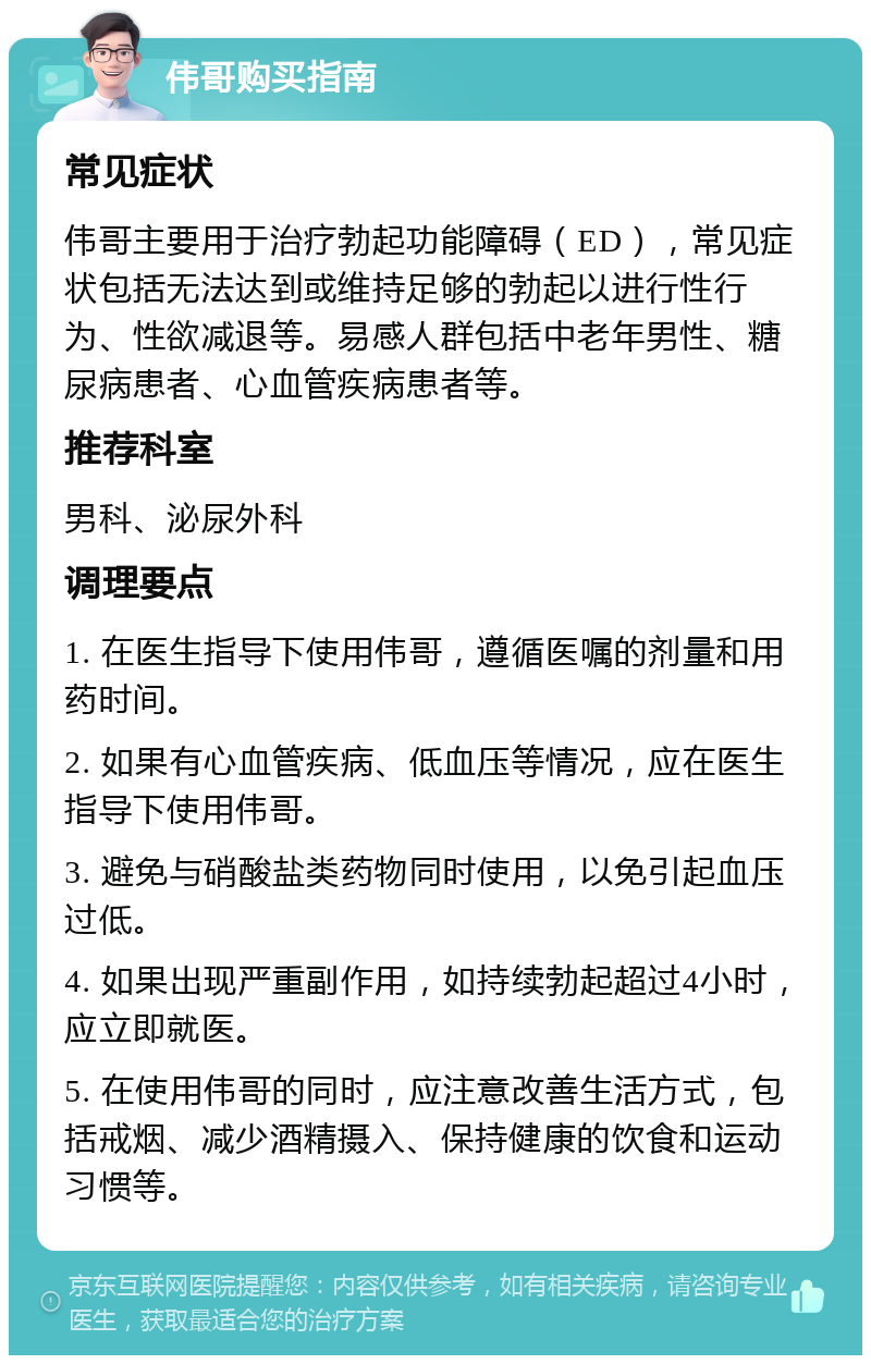 伟哥购买指南 常见症状 伟哥主要用于治疗勃起功能障碍（ED），常见症状包括无法达到或维持足够的勃起以进行性行为、性欲减退等。易感人群包括中老年男性、糖尿病患者、心血管疾病患者等。 推荐科室 男科、泌尿外科 调理要点 1. 在医生指导下使用伟哥，遵循医嘱的剂量和用药时间。 2. 如果有心血管疾病、低血压等情况，应在医生指导下使用伟哥。 3. 避免与硝酸盐类药物同时使用，以免引起血压过低。 4. 如果出现严重副作用，如持续勃起超过4小时，应立即就医。 5. 在使用伟哥的同时，应注意改善生活方式，包括戒烟、减少酒精摄入、保持健康的饮食和运动习惯等。