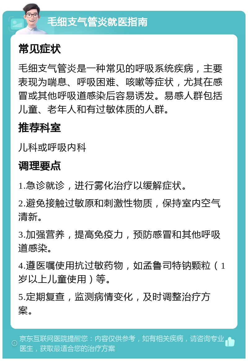 毛细支气管炎就医指南 常见症状 毛细支气管炎是一种常见的呼吸系统疾病，主要表现为喘息、呼吸困难、咳嗽等症状，尤其在感冒或其他呼吸道感染后容易诱发。易感人群包括儿童、老年人和有过敏体质的人群。 推荐科室 儿科或呼吸内科 调理要点 1.急诊就诊，进行雾化治疗以缓解症状。 2.避免接触过敏原和刺激性物质，保持室内空气清新。 3.加强营养，提高免疫力，预防感冒和其他呼吸道感染。 4.遵医嘱使用抗过敏药物，如孟鲁司特钠颗粒（1岁以上儿童使用）等。 5.定期复查，监测病情变化，及时调整治疗方案。