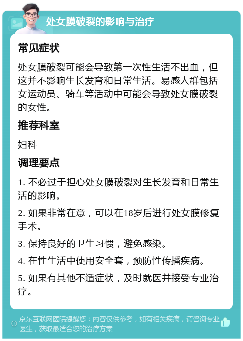 处女膜破裂的影响与治疗 常见症状 处女膜破裂可能会导致第一次性生活不出血，但这并不影响生长发育和日常生活。易感人群包括女运动员、骑车等活动中可能会导致处女膜破裂的女性。 推荐科室 妇科 调理要点 1. 不必过于担心处女膜破裂对生长发育和日常生活的影响。 2. 如果非常在意，可以在18岁后进行处女膜修复手术。 3. 保持良好的卫生习惯，避免感染。 4. 在性生活中使用安全套，预防性传播疾病。 5. 如果有其他不适症状，及时就医并接受专业治疗。