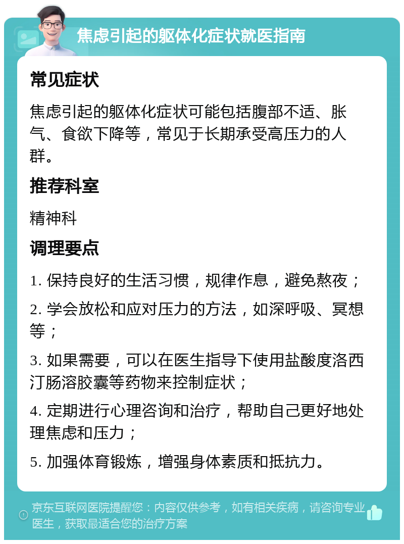 焦虑引起的躯体化症状就医指南 常见症状 焦虑引起的躯体化症状可能包括腹部不适、胀气、食欲下降等，常见于长期承受高压力的人群。 推荐科室 精神科 调理要点 1. 保持良好的生活习惯，规律作息，避免熬夜； 2. 学会放松和应对压力的方法，如深呼吸、冥想等； 3. 如果需要，可以在医生指导下使用盐酸度洛西汀肠溶胶囊等药物来控制症状； 4. 定期进行心理咨询和治疗，帮助自己更好地处理焦虑和压力； 5. 加强体育锻炼，增强身体素质和抵抗力。