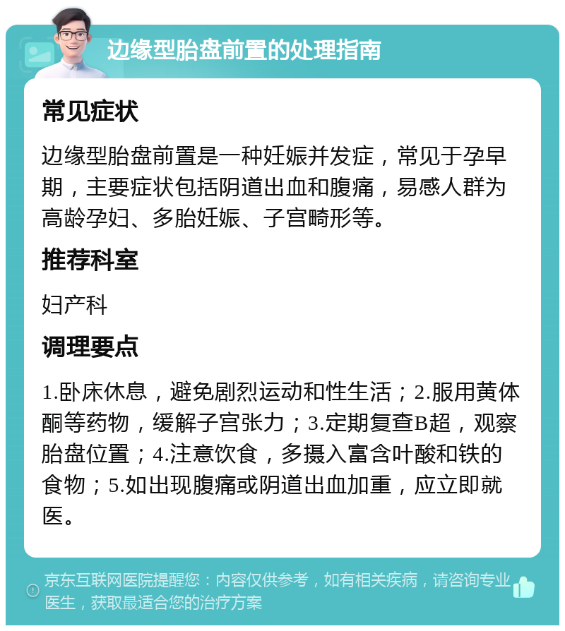 边缘型胎盘前置的处理指南 常见症状 边缘型胎盘前置是一种妊娠并发症，常见于孕早期，主要症状包括阴道出血和腹痛，易感人群为高龄孕妇、多胎妊娠、子宫畸形等。 推荐科室 妇产科 调理要点 1.卧床休息，避免剧烈运动和性生活；2.服用黄体酮等药物，缓解子宫张力；3.定期复查B超，观察胎盘位置；4.注意饮食，多摄入富含叶酸和铁的食物；5.如出现腹痛或阴道出血加重，应立即就医。