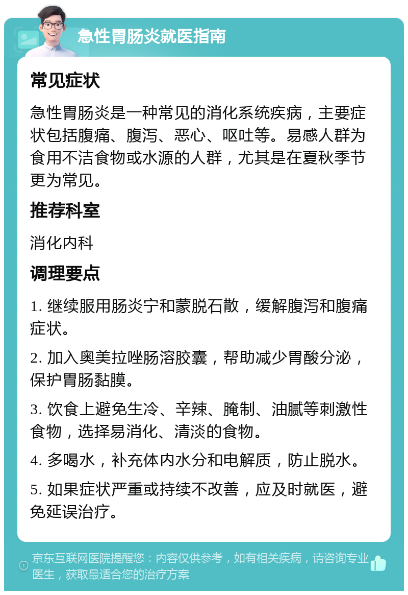 急性胃肠炎就医指南 常见症状 急性胃肠炎是一种常见的消化系统疾病，主要症状包括腹痛、腹泻、恶心、呕吐等。易感人群为食用不洁食物或水源的人群，尤其是在夏秋季节更为常见。 推荐科室 消化内科 调理要点 1. 继续服用肠炎宁和蒙脱石散，缓解腹泻和腹痛症状。 2. 加入奥美拉唑肠溶胶囊，帮助减少胃酸分泌，保护胃肠黏膜。 3. 饮食上避免生冷、辛辣、腌制、油腻等刺激性食物，选择易消化、清淡的食物。 4. 多喝水，补充体内水分和电解质，防止脱水。 5. 如果症状严重或持续不改善，应及时就医，避免延误治疗。