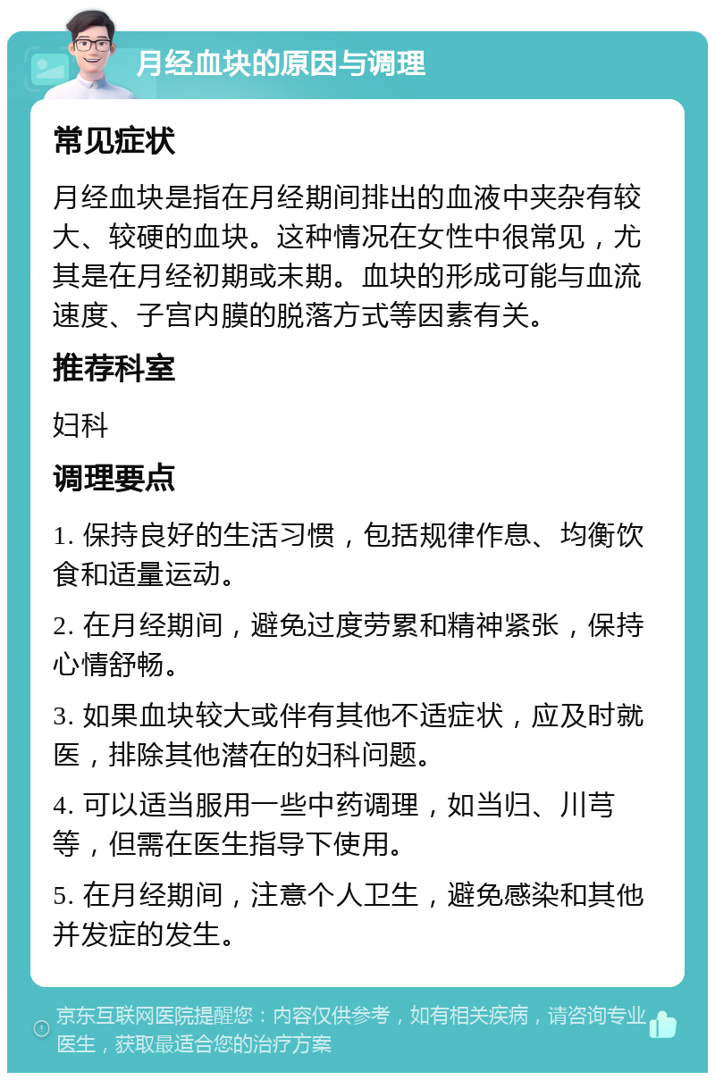 月经血块的原因与调理 常见症状 月经血块是指在月经期间排出的血液中夹杂有较大、较硬的血块。这种情况在女性中很常见，尤其是在月经初期或末期。血块的形成可能与血流速度、子宫内膜的脱落方式等因素有关。 推荐科室 妇科 调理要点 1. 保持良好的生活习惯，包括规律作息、均衡饮食和适量运动。 2. 在月经期间，避免过度劳累和精神紧张，保持心情舒畅。 3. 如果血块较大或伴有其他不适症状，应及时就医，排除其他潜在的妇科问题。 4. 可以适当服用一些中药调理，如当归、川芎等，但需在医生指导下使用。 5. 在月经期间，注意个人卫生，避免感染和其他并发症的发生。