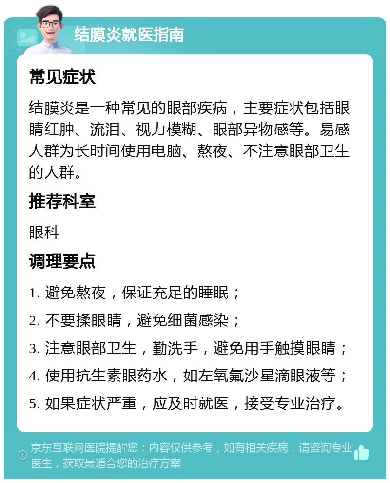 结膜炎就医指南 常见症状 结膜炎是一种常见的眼部疾病，主要症状包括眼睛红肿、流泪、视力模糊、眼部异物感等。易感人群为长时间使用电脑、熬夜、不注意眼部卫生的人群。 推荐科室 眼科 调理要点 1. 避免熬夜，保证充足的睡眠； 2. 不要揉眼睛，避免细菌感染； 3. 注意眼部卫生，勤洗手，避免用手触摸眼睛； 4. 使用抗生素眼药水，如左氧氟沙星滴眼液等； 5. 如果症状严重，应及时就医，接受专业治疗。