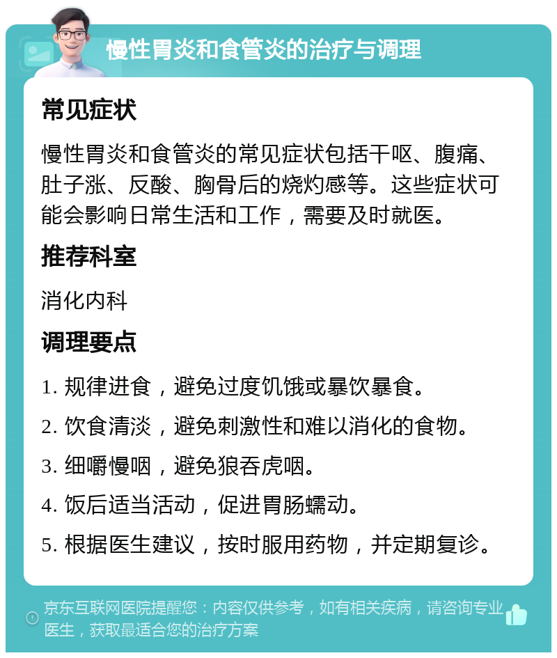 慢性胃炎和食管炎的治疗与调理 常见症状 慢性胃炎和食管炎的常见症状包括干呕、腹痛、肚子涨、反酸、胸骨后的烧灼感等。这些症状可能会影响日常生活和工作，需要及时就医。 推荐科室 消化内科 调理要点 1. 规律进食，避免过度饥饿或暴饮暴食。 2. 饮食清淡，避免刺激性和难以消化的食物。 3. 细嚼慢咽，避免狼吞虎咽。 4. 饭后适当活动，促进胃肠蠕动。 5. 根据医生建议，按时服用药物，并定期复诊。