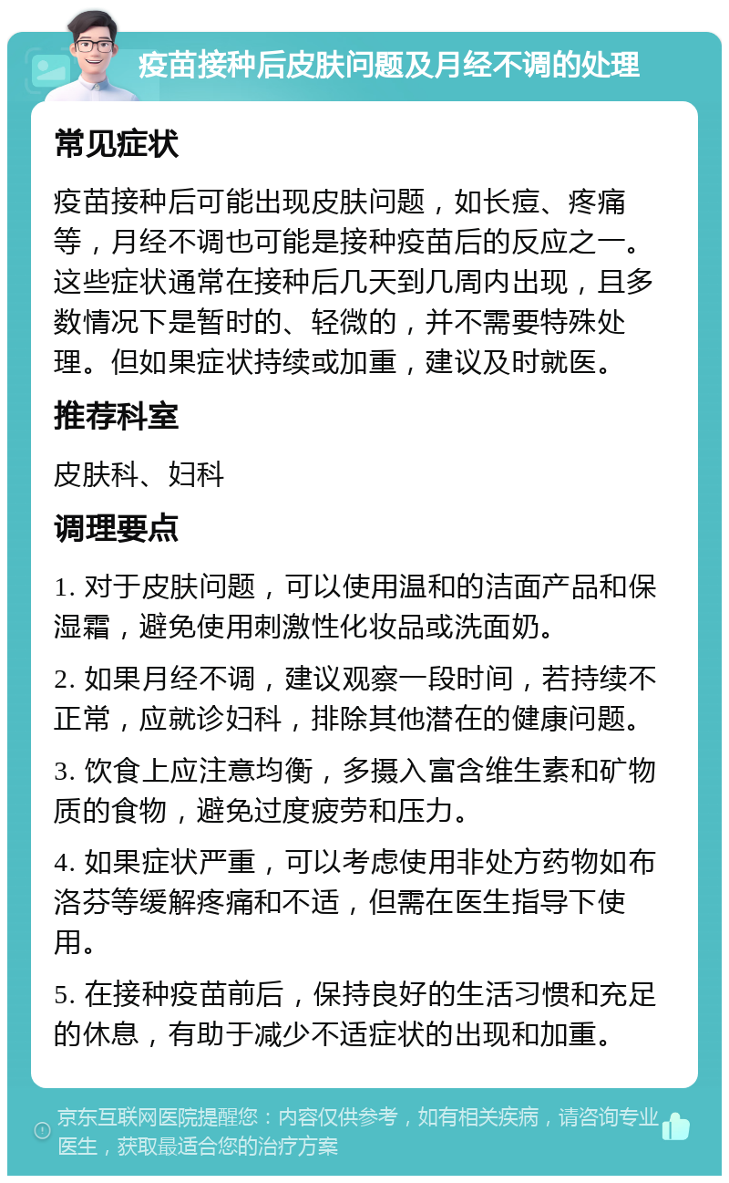 疫苗接种后皮肤问题及月经不调的处理 常见症状 疫苗接种后可能出现皮肤问题，如长痘、疼痛等，月经不调也可能是接种疫苗后的反应之一。这些症状通常在接种后几天到几周内出现，且多数情况下是暂时的、轻微的，并不需要特殊处理。但如果症状持续或加重，建议及时就医。 推荐科室 皮肤科、妇科 调理要点 1. 对于皮肤问题，可以使用温和的洁面产品和保湿霜，避免使用刺激性化妆品或洗面奶。 2. 如果月经不调，建议观察一段时间，若持续不正常，应就诊妇科，排除其他潜在的健康问题。 3. 饮食上应注意均衡，多摄入富含维生素和矿物质的食物，避免过度疲劳和压力。 4. 如果症状严重，可以考虑使用非处方药物如布洛芬等缓解疼痛和不适，但需在医生指导下使用。 5. 在接种疫苗前后，保持良好的生活习惯和充足的休息，有助于减少不适症状的出现和加重。