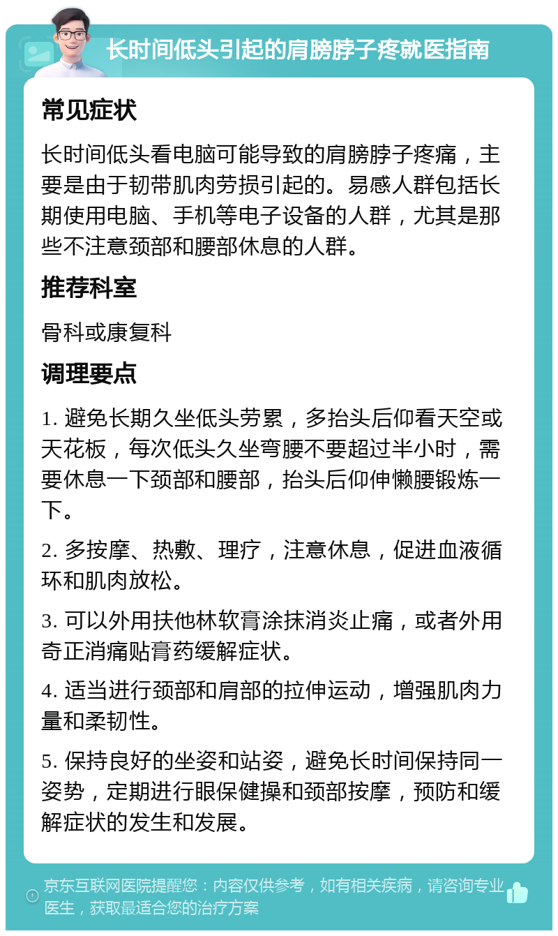 长时间低头引起的肩膀脖子疼就医指南 常见症状 长时间低头看电脑可能导致的肩膀脖子疼痛，主要是由于韧带肌肉劳损引起的。易感人群包括长期使用电脑、手机等电子设备的人群，尤其是那些不注意颈部和腰部休息的人群。 推荐科室 骨科或康复科 调理要点 1. 避免长期久坐低头劳累，多抬头后仰看天空或天花板，每次低头久坐弯腰不要超过半小时，需要休息一下颈部和腰部，抬头后仰伸懒腰锻炼一下。 2. 多按摩、热敷、理疗，注意休息，促进血液循环和肌肉放松。 3. 可以外用扶他林软膏涂抹消炎止痛，或者外用奇正消痛贴膏药缓解症状。 4. 适当进行颈部和肩部的拉伸运动，增强肌肉力量和柔韧性。 5. 保持良好的坐姿和站姿，避免长时间保持同一姿势，定期进行眼保健操和颈部按摩，预防和缓解症状的发生和发展。