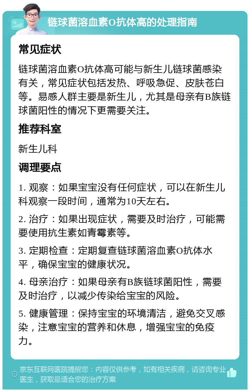 链球菌溶血素O抗体高的处理指南 常见症状 链球菌溶血素O抗体高可能与新生儿链球菌感染有关，常见症状包括发热、呼吸急促、皮肤苍白等。易感人群主要是新生儿，尤其是母亲有B族链球菌阳性的情况下更需要关注。 推荐科室 新生儿科 调理要点 1. 观察：如果宝宝没有任何症状，可以在新生儿科观察一段时间，通常为10天左右。 2. 治疗：如果出现症状，需要及时治疗，可能需要使用抗生素如青霉素等。 3. 定期检查：定期复查链球菌溶血素O抗体水平，确保宝宝的健康状况。 4. 母亲治疗：如果母亲有B族链球菌阳性，需要及时治疗，以减少传染给宝宝的风险。 5. 健康管理：保持宝宝的环境清洁，避免交叉感染，注意宝宝的营养和休息，增强宝宝的免疫力。