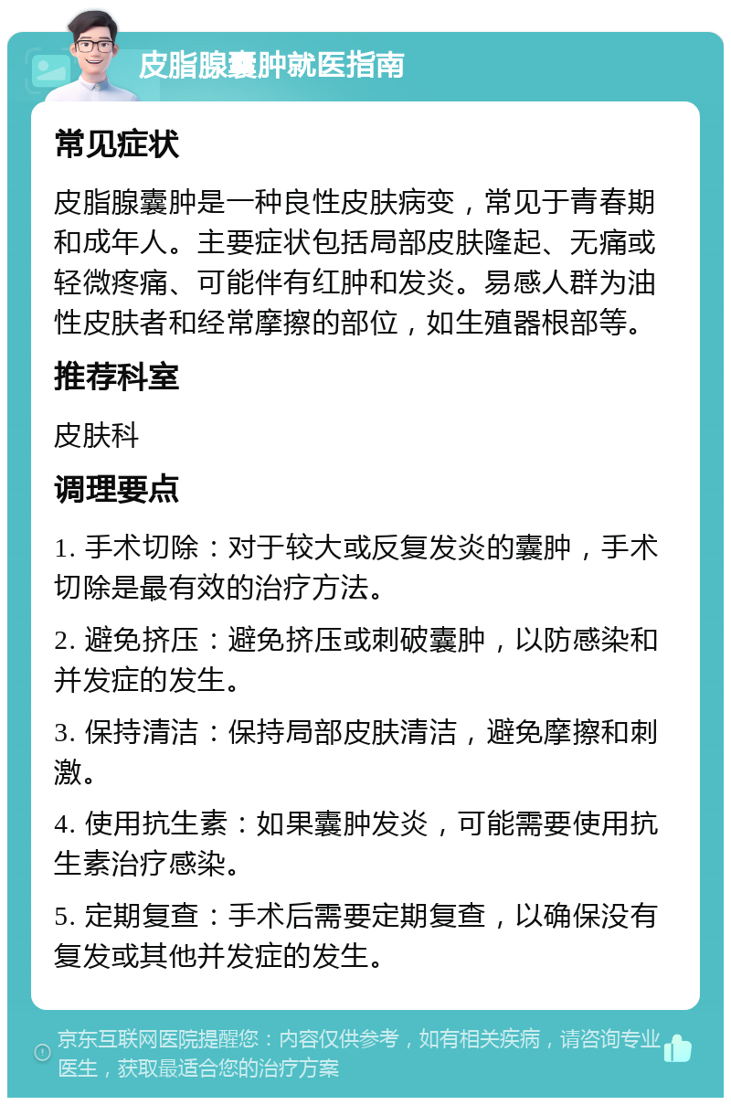 皮脂腺囊肿就医指南 常见症状 皮脂腺囊肿是一种良性皮肤病变，常见于青春期和成年人。主要症状包括局部皮肤隆起、无痛或轻微疼痛、可能伴有红肿和发炎。易感人群为油性皮肤者和经常摩擦的部位，如生殖器根部等。 推荐科室 皮肤科 调理要点 1. 手术切除：对于较大或反复发炎的囊肿，手术切除是最有效的治疗方法。 2. 避免挤压：避免挤压或刺破囊肿，以防感染和并发症的发生。 3. 保持清洁：保持局部皮肤清洁，避免摩擦和刺激。 4. 使用抗生素：如果囊肿发炎，可能需要使用抗生素治疗感染。 5. 定期复查：手术后需要定期复查，以确保没有复发或其他并发症的发生。