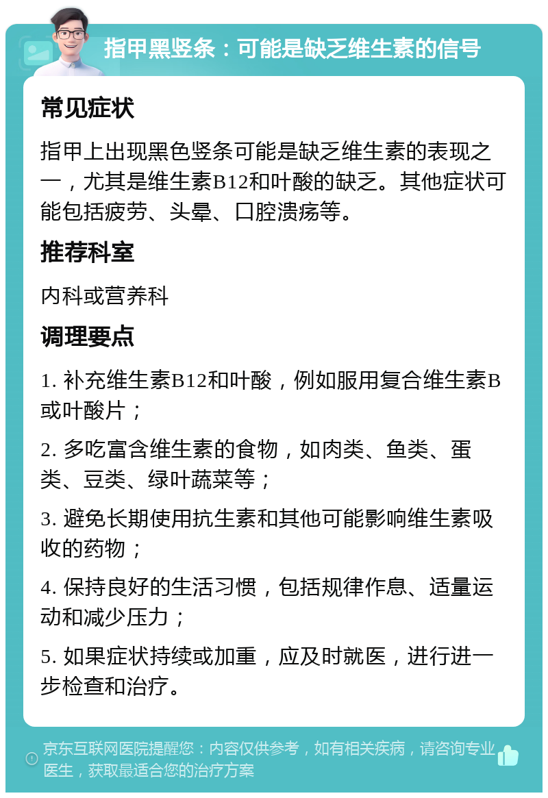 指甲黑竖条：可能是缺乏维生素的信号 常见症状 指甲上出现黑色竖条可能是缺乏维生素的表现之一，尤其是维生素B12和叶酸的缺乏。其他症状可能包括疲劳、头晕、口腔溃疡等。 推荐科室 内科或营养科 调理要点 1. 补充维生素B12和叶酸，例如服用复合维生素B或叶酸片； 2. 多吃富含维生素的食物，如肉类、鱼类、蛋类、豆类、绿叶蔬菜等； 3. 避免长期使用抗生素和其他可能影响维生素吸收的药物； 4. 保持良好的生活习惯，包括规律作息、适量运动和减少压力； 5. 如果症状持续或加重，应及时就医，进行进一步检查和治疗。