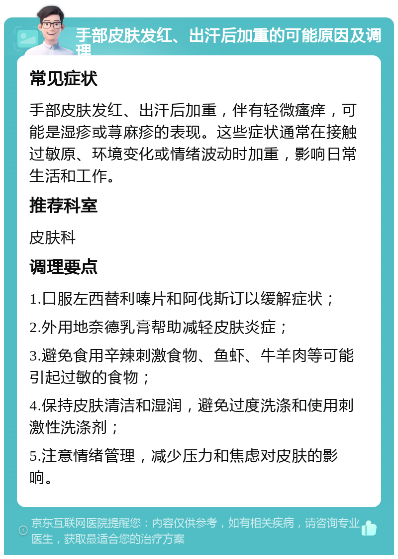 手部皮肤发红、出汗后加重的可能原因及调理 常见症状 手部皮肤发红、出汗后加重，伴有轻微瘙痒，可能是湿疹或荨麻疹的表现。这些症状通常在接触过敏原、环境变化或情绪波动时加重，影响日常生活和工作。 推荐科室 皮肤科 调理要点 1.口服左西替利嗪片和阿伐斯订以缓解症状； 2.外用地奈德乳膏帮助减轻皮肤炎症； 3.避免食用辛辣刺激食物、鱼虾、牛羊肉等可能引起过敏的食物； 4.保持皮肤清洁和湿润，避免过度洗涤和使用刺激性洗涤剂； 5.注意情绪管理，减少压力和焦虑对皮肤的影响。