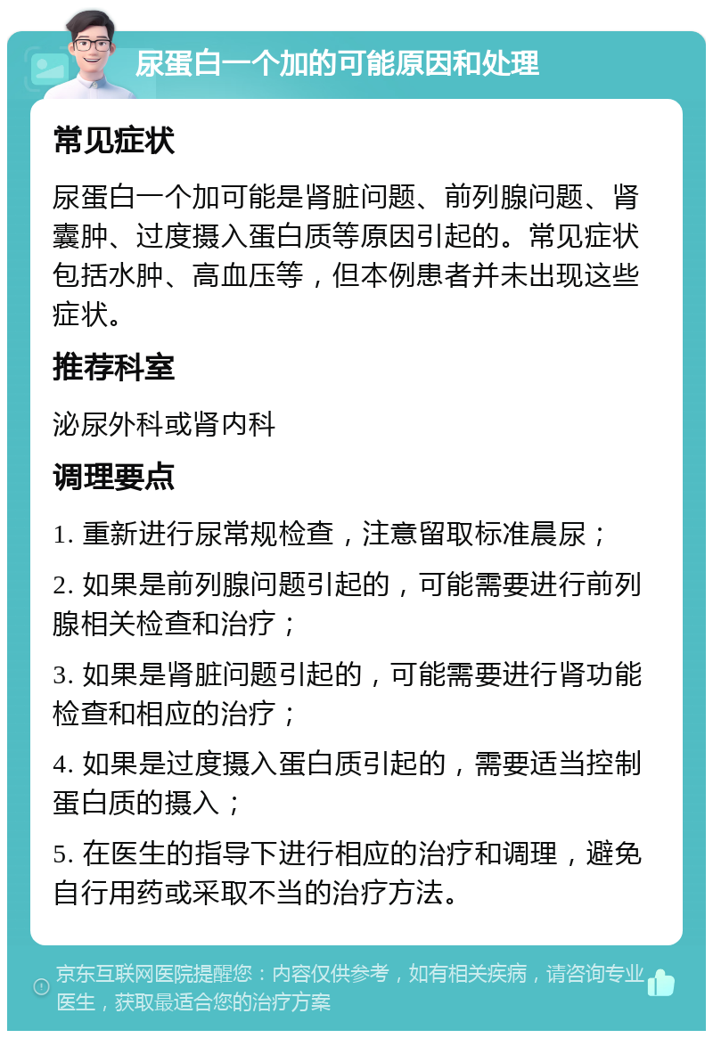 尿蛋白一个加的可能原因和处理 常见症状 尿蛋白一个加可能是肾脏问题、前列腺问题、肾囊肿、过度摄入蛋白质等原因引起的。常见症状包括水肿、高血压等，但本例患者并未出现这些症状。 推荐科室 泌尿外科或肾内科 调理要点 1. 重新进行尿常规检查，注意留取标准晨尿； 2. 如果是前列腺问题引起的，可能需要进行前列腺相关检查和治疗； 3. 如果是肾脏问题引起的，可能需要进行肾功能检查和相应的治疗； 4. 如果是过度摄入蛋白质引起的，需要适当控制蛋白质的摄入； 5. 在医生的指导下进行相应的治疗和调理，避免自行用药或采取不当的治疗方法。