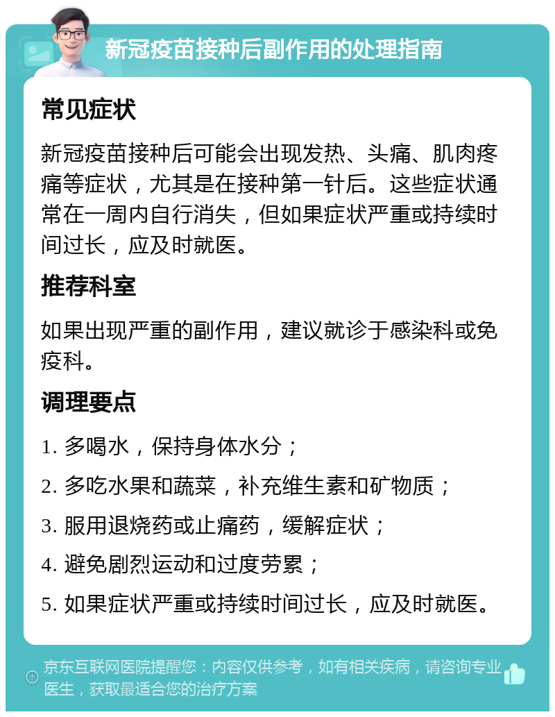 新冠疫苗接种后副作用的处理指南 常见症状 新冠疫苗接种后可能会出现发热、头痛、肌肉疼痛等症状，尤其是在接种第一针后。这些症状通常在一周内自行消失，但如果症状严重或持续时间过长，应及时就医。 推荐科室 如果出现严重的副作用，建议就诊于感染科或免疫科。 调理要点 1. 多喝水，保持身体水分； 2. 多吃水果和蔬菜，补充维生素和矿物质； 3. 服用退烧药或止痛药，缓解症状； 4. 避免剧烈运动和过度劳累； 5. 如果症状严重或持续时间过长，应及时就医。