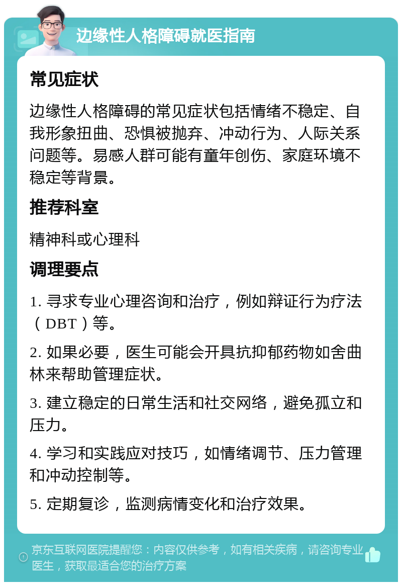 边缘性人格障碍就医指南 常见症状 边缘性人格障碍的常见症状包括情绪不稳定、自我形象扭曲、恐惧被抛弃、冲动行为、人际关系问题等。易感人群可能有童年创伤、家庭环境不稳定等背景。 推荐科室 精神科或心理科 调理要点 1. 寻求专业心理咨询和治疗，例如辩证行为疗法（DBT）等。 2. 如果必要，医生可能会开具抗抑郁药物如舍曲林来帮助管理症状。 3. 建立稳定的日常生活和社交网络，避免孤立和压力。 4. 学习和实践应对技巧，如情绪调节、压力管理和冲动控制等。 5. 定期复诊，监测病情变化和治疗效果。