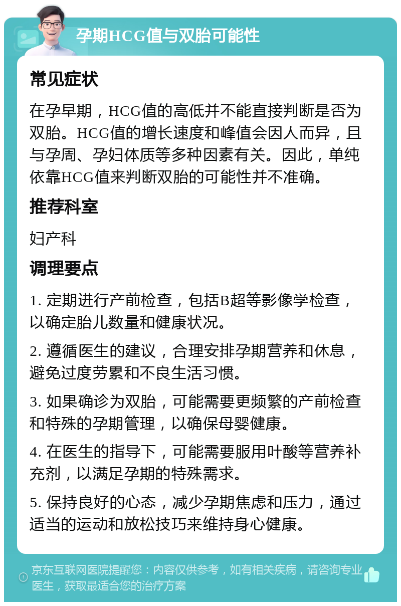 孕期HCG值与双胎可能性 常见症状 在孕早期，HCG值的高低并不能直接判断是否为双胎。HCG值的增长速度和峰值会因人而异，且与孕周、孕妇体质等多种因素有关。因此，单纯依靠HCG值来判断双胎的可能性并不准确。 推荐科室 妇产科 调理要点 1. 定期进行产前检查，包括B超等影像学检查，以确定胎儿数量和健康状况。 2. 遵循医生的建议，合理安排孕期营养和休息，避免过度劳累和不良生活习惯。 3. 如果确诊为双胎，可能需要更频繁的产前检查和特殊的孕期管理，以确保母婴健康。 4. 在医生的指导下，可能需要服用叶酸等营养补充剂，以满足孕期的特殊需求。 5. 保持良好的心态，减少孕期焦虑和压力，通过适当的运动和放松技巧来维持身心健康。