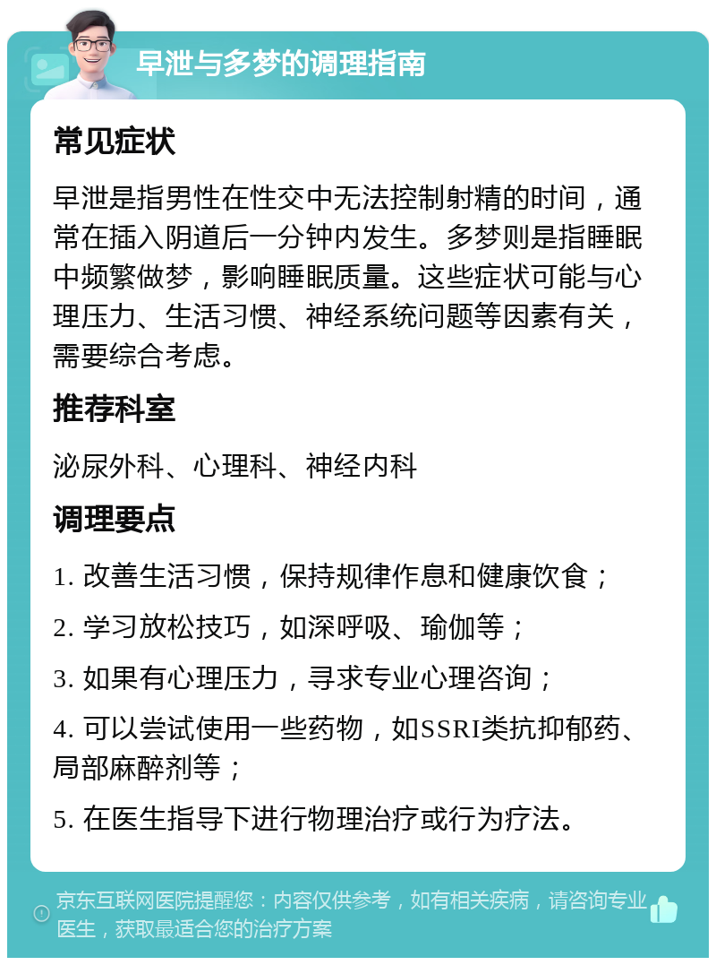 早泄与多梦的调理指南 常见症状 早泄是指男性在性交中无法控制射精的时间，通常在插入阴道后一分钟内发生。多梦则是指睡眠中频繁做梦，影响睡眠质量。这些症状可能与心理压力、生活习惯、神经系统问题等因素有关，需要综合考虑。 推荐科室 泌尿外科、心理科、神经内科 调理要点 1. 改善生活习惯，保持规律作息和健康饮食； 2. 学习放松技巧，如深呼吸、瑜伽等； 3. 如果有心理压力，寻求专业心理咨询； 4. 可以尝试使用一些药物，如SSRI类抗抑郁药、局部麻醉剂等； 5. 在医生指导下进行物理治疗或行为疗法。