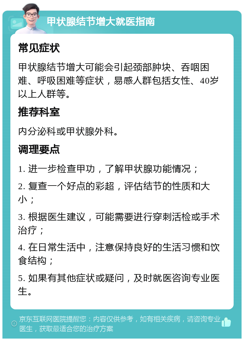 甲状腺结节增大就医指南 常见症状 甲状腺结节增大可能会引起颈部肿块、吞咽困难、呼吸困难等症状，易感人群包括女性、40岁以上人群等。 推荐科室 内分泌科或甲状腺外科。 调理要点 1. 进一步检查甲功，了解甲状腺功能情况； 2. 复查一个好点的彩超，评估结节的性质和大小； 3. 根据医生建议，可能需要进行穿刺活检或手术治疗； 4. 在日常生活中，注意保持良好的生活习惯和饮食结构； 5. 如果有其他症状或疑问，及时就医咨询专业医生。