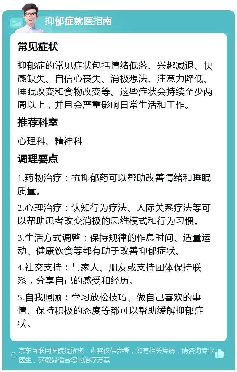 抑郁症就医指南 常见症状 抑郁症的常见症状包括情绪低落、兴趣减退、快感缺失、自信心丧失、消极想法、注意力降低、睡眠改变和食物改变等。这些症状会持续至少两周以上，并且会严重影响日常生活和工作。 推荐科室 心理科、精神科 调理要点 1.药物治疗：抗抑郁药可以帮助改善情绪和睡眠质量。 2.心理治疗：认知行为疗法、人际关系疗法等可以帮助患者改变消极的思维模式和行为习惯。 3.生活方式调整：保持规律的作息时间、适量运动、健康饮食等都有助于改善抑郁症状。 4.社交支持：与家人、朋友或支持团体保持联系，分享自己的感受和经历。 5.自我照顾：学习放松技巧、做自己喜欢的事情、保持积极的态度等都可以帮助缓解抑郁症状。