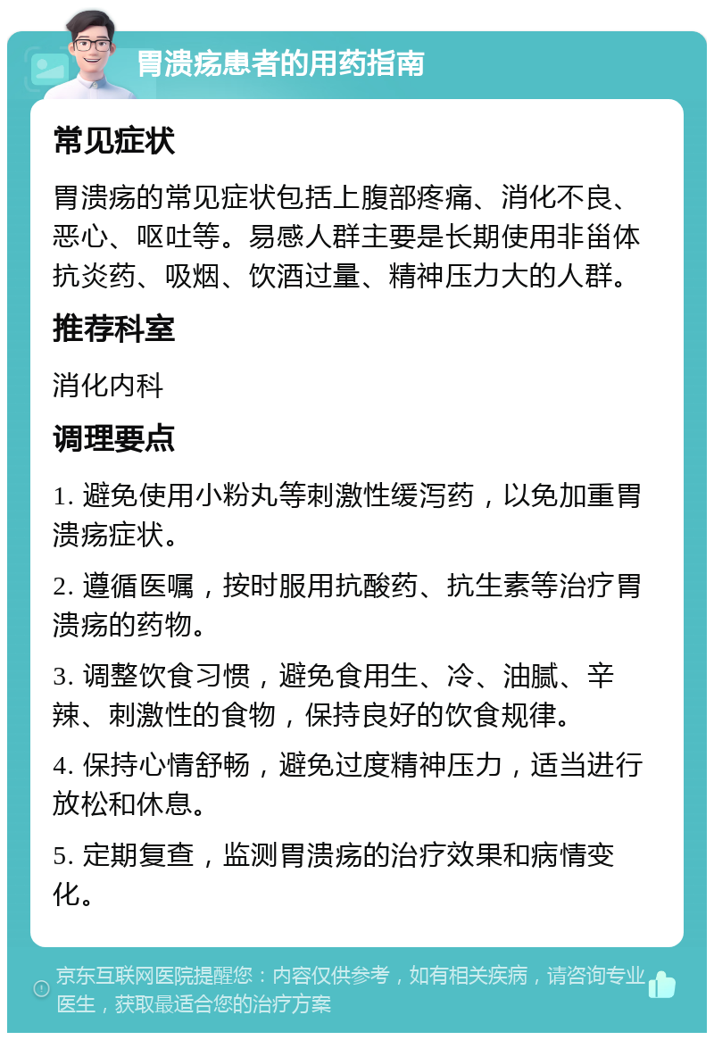 胃溃疡患者的用药指南 常见症状 胃溃疡的常见症状包括上腹部疼痛、消化不良、恶心、呕吐等。易感人群主要是长期使用非甾体抗炎药、吸烟、饮酒过量、精神压力大的人群。 推荐科室 消化内科 调理要点 1. 避免使用小粉丸等刺激性缓泻药，以免加重胃溃疡症状。 2. 遵循医嘱，按时服用抗酸药、抗生素等治疗胃溃疡的药物。 3. 调整饮食习惯，避免食用生、冷、油腻、辛辣、刺激性的食物，保持良好的饮食规律。 4. 保持心情舒畅，避免过度精神压力，适当进行放松和休息。 5. 定期复查，监测胃溃疡的治疗效果和病情变化。