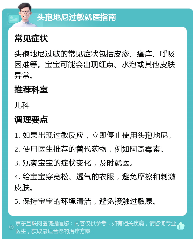 头孢地尼过敏就医指南 常见症状 头孢地尼过敏的常见症状包括皮疹、瘙痒、呼吸困难等。宝宝可能会出现红点、水泡或其他皮肤异常。 推荐科室 儿科 调理要点 1. 如果出现过敏反应，立即停止使用头孢地尼。 2. 使用医生推荐的替代药物，例如阿奇霉素。 3. 观察宝宝的症状变化，及时就医。 4. 给宝宝穿宽松、透气的衣服，避免摩擦和刺激皮肤。 5. 保持宝宝的环境清洁，避免接触过敏原。