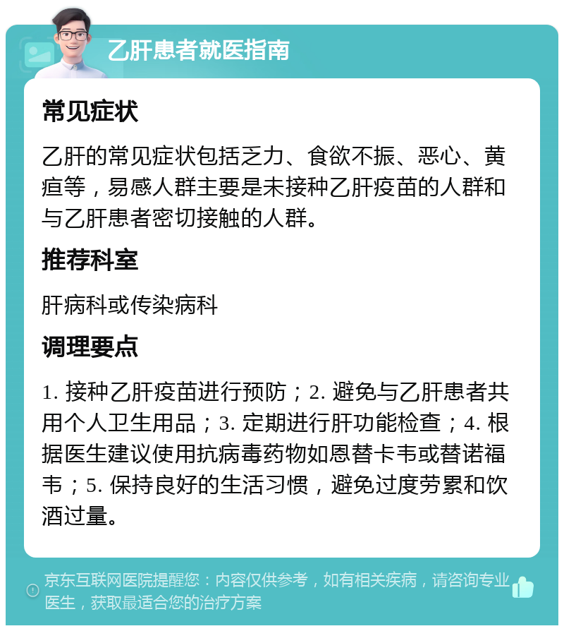 乙肝患者就医指南 常见症状 乙肝的常见症状包括乏力、食欲不振、恶心、黄疸等，易感人群主要是未接种乙肝疫苗的人群和与乙肝患者密切接触的人群。 推荐科室 肝病科或传染病科 调理要点 1. 接种乙肝疫苗进行预防；2. 避免与乙肝患者共用个人卫生用品；3. 定期进行肝功能检查；4. 根据医生建议使用抗病毒药物如恩替卡韦或替诺福韦；5. 保持良好的生活习惯，避免过度劳累和饮酒过量。