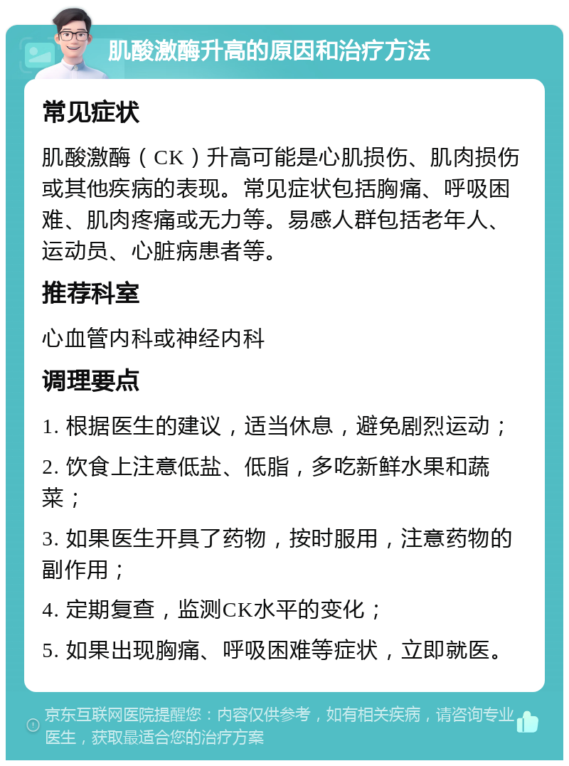 肌酸激酶升高的原因和治疗方法 常见症状 肌酸激酶（CK）升高可能是心肌损伤、肌肉损伤或其他疾病的表现。常见症状包括胸痛、呼吸困难、肌肉疼痛或无力等。易感人群包括老年人、运动员、心脏病患者等。 推荐科室 心血管内科或神经内科 调理要点 1. 根据医生的建议，适当休息，避免剧烈运动； 2. 饮食上注意低盐、低脂，多吃新鲜水果和蔬菜； 3. 如果医生开具了药物，按时服用，注意药物的副作用； 4. 定期复查，监测CK水平的变化； 5. 如果出现胸痛、呼吸困难等症状，立即就医。