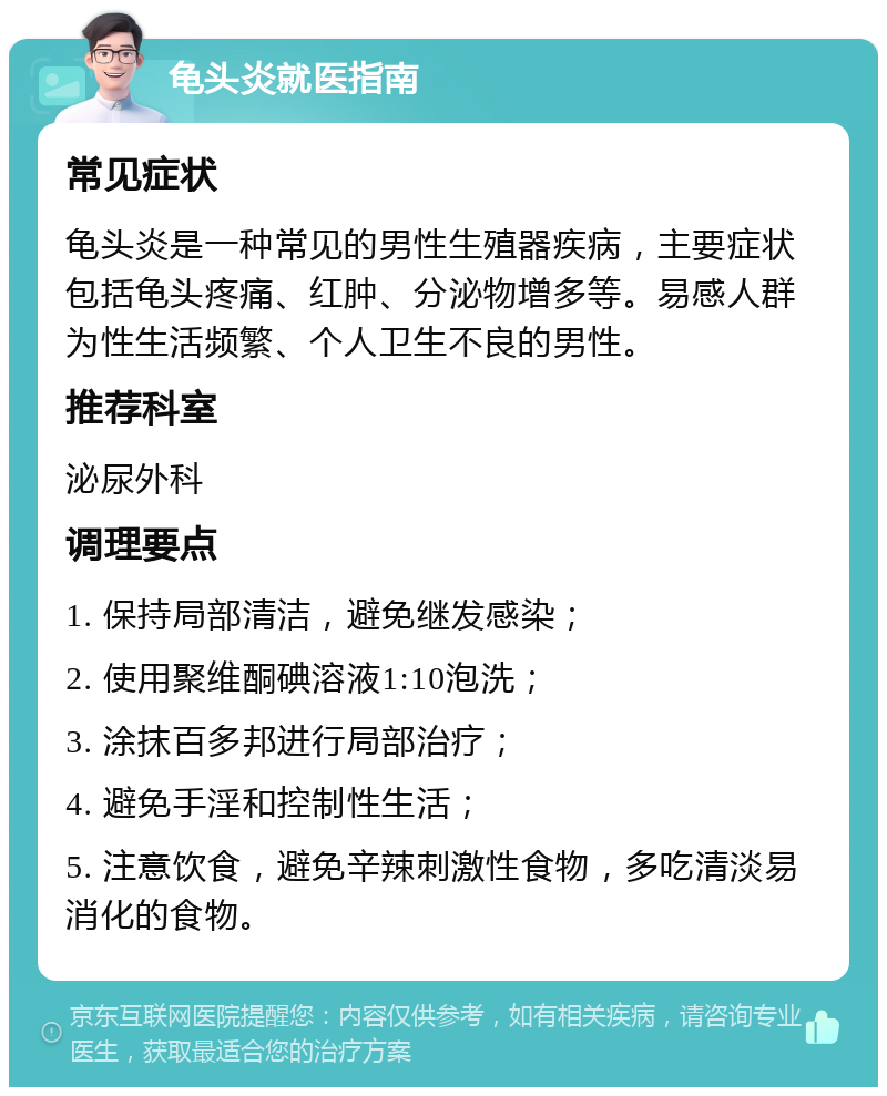 龟头炎就医指南 常见症状 龟头炎是一种常见的男性生殖器疾病，主要症状包括龟头疼痛、红肿、分泌物增多等。易感人群为性生活频繁、个人卫生不良的男性。 推荐科室 泌尿外科 调理要点 1. 保持局部清洁，避免继发感染； 2. 使用聚维酮碘溶液1:10泡洗； 3. 涂抹百多邦进行局部治疗； 4. 避免手淫和控制性生活； 5. 注意饮食，避免辛辣刺激性食物，多吃清淡易消化的食物。