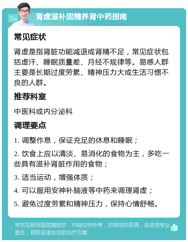 肾虚滋补固精养肾中药指南 常见症状 肾虚是指肾脏功能减退或肾精不足，常见症状包括虚汗、睡眠质量差、月经不规律等。易感人群主要是长期过度劳累、精神压力大或生活习惯不良的人群。 推荐科室 中医科或内分泌科 调理要点 1. 调整作息，保证充足的休息和睡眠； 2. 饮食上应以清淡、易消化的食物为主，多吃一些具有滋补肾脏作用的食物； 3. 适当运动，增强体质； 4. 可以服用安神补脑液等中药来调理肾虚； 5. 避免过度劳累和精神压力，保持心情舒畅。