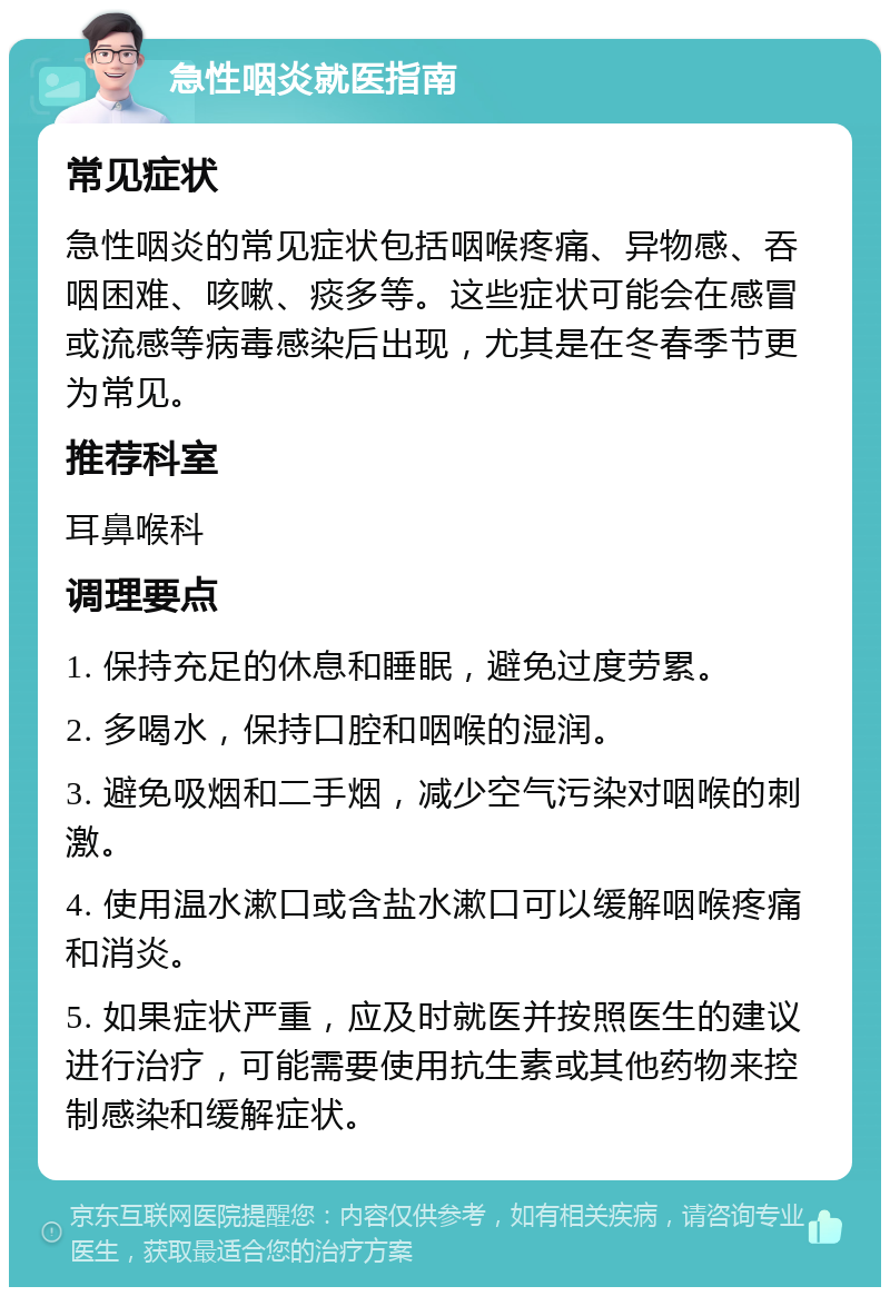 急性咽炎就医指南 常见症状 急性咽炎的常见症状包括咽喉疼痛、异物感、吞咽困难、咳嗽、痰多等。这些症状可能会在感冒或流感等病毒感染后出现，尤其是在冬春季节更为常见。 推荐科室 耳鼻喉科 调理要点 1. 保持充足的休息和睡眠，避免过度劳累。 2. 多喝水，保持口腔和咽喉的湿润。 3. 避免吸烟和二手烟，减少空气污染对咽喉的刺激。 4. 使用温水漱口或含盐水漱口可以缓解咽喉疼痛和消炎。 5. 如果症状严重，应及时就医并按照医生的建议进行治疗，可能需要使用抗生素或其他药物来控制感染和缓解症状。