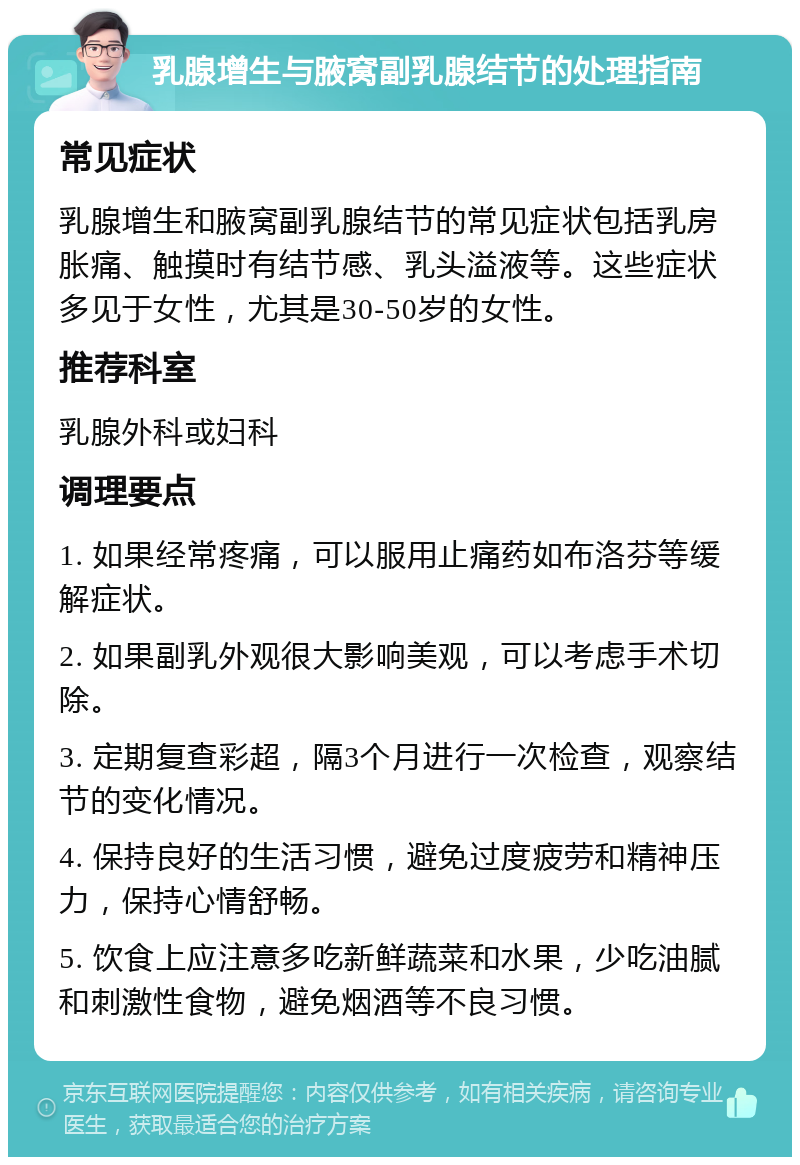 乳腺增生与腋窝副乳腺结节的处理指南 常见症状 乳腺增生和腋窝副乳腺结节的常见症状包括乳房胀痛、触摸时有结节感、乳头溢液等。这些症状多见于女性，尤其是30-50岁的女性。 推荐科室 乳腺外科或妇科 调理要点 1. 如果经常疼痛，可以服用止痛药如布洛芬等缓解症状。 2. 如果副乳外观很大影响美观，可以考虑手术切除。 3. 定期复查彩超，隔3个月进行一次检查，观察结节的变化情况。 4. 保持良好的生活习惯，避免过度疲劳和精神压力，保持心情舒畅。 5. 饮食上应注意多吃新鲜蔬菜和水果，少吃油腻和刺激性食物，避免烟酒等不良习惯。