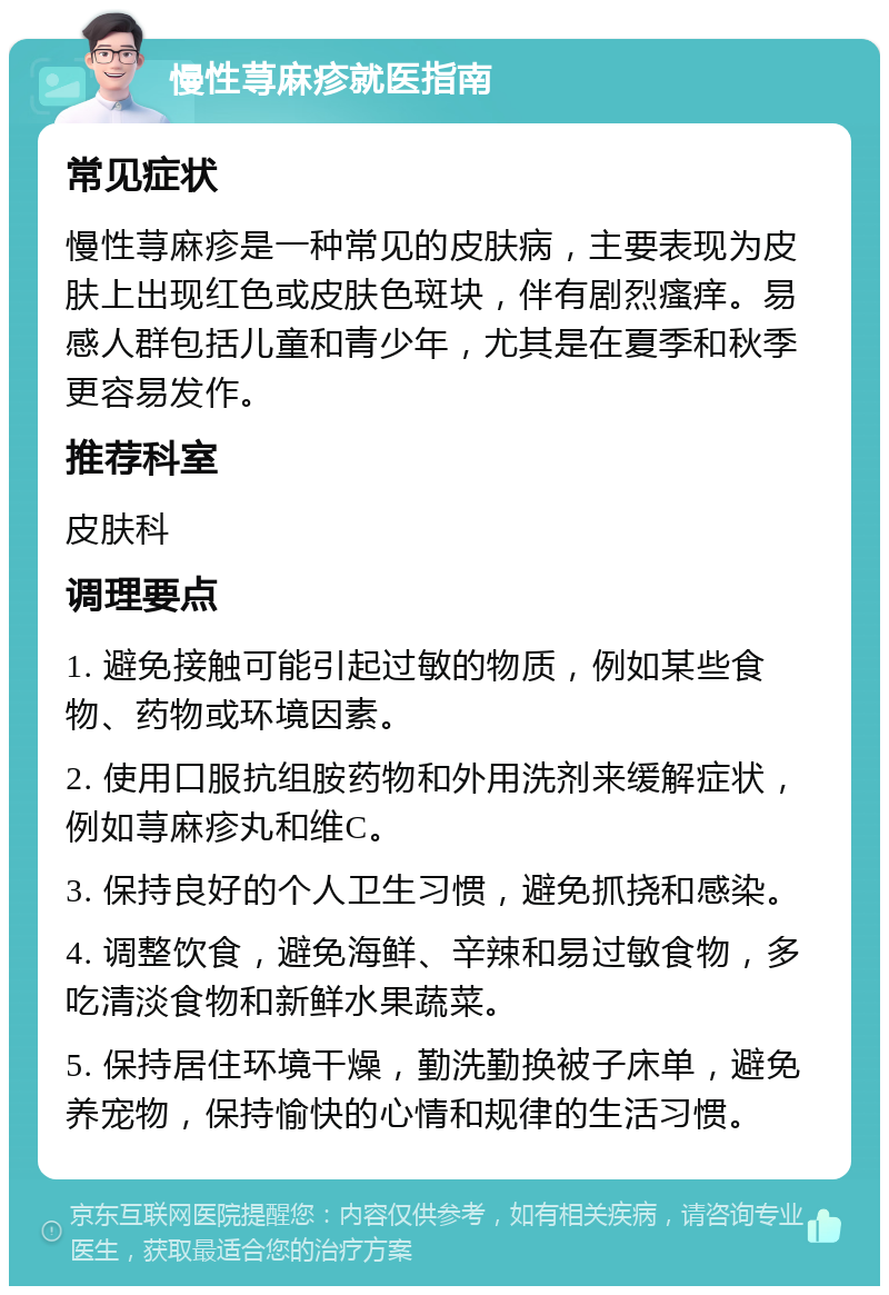 慢性荨麻疹就医指南 常见症状 慢性荨麻疹是一种常见的皮肤病，主要表现为皮肤上出现红色或皮肤色斑块，伴有剧烈瘙痒。易感人群包括儿童和青少年，尤其是在夏季和秋季更容易发作。 推荐科室 皮肤科 调理要点 1. 避免接触可能引起过敏的物质，例如某些食物、药物或环境因素。 2. 使用口服抗组胺药物和外用洗剂来缓解症状，例如荨麻疹丸和维C。 3. 保持良好的个人卫生习惯，避免抓挠和感染。 4. 调整饮食，避免海鲜、辛辣和易过敏食物，多吃清淡食物和新鲜水果蔬菜。 5. 保持居住环境干燥，勤洗勤换被子床单，避免养宠物，保持愉快的心情和规律的生活习惯。