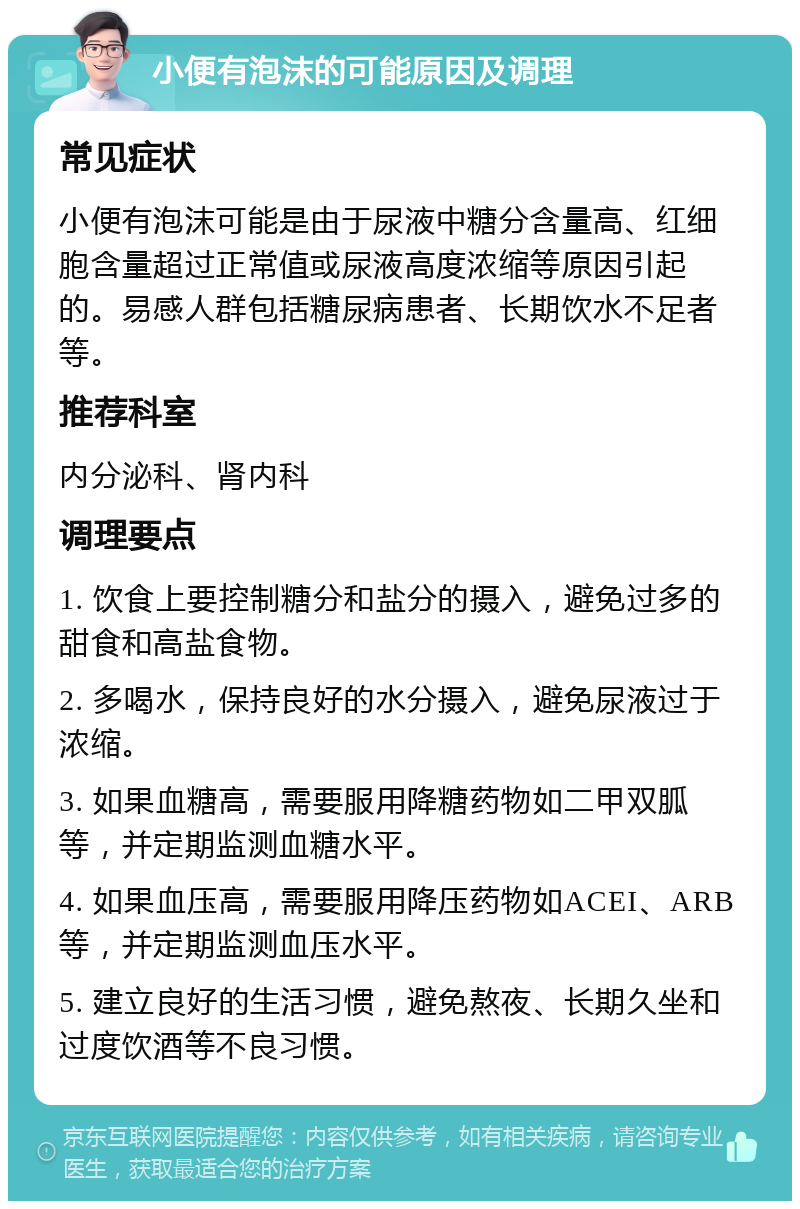 小便有泡沫的可能原因及调理 常见症状 小便有泡沫可能是由于尿液中糖分含量高、红细胞含量超过正常值或尿液高度浓缩等原因引起的。易感人群包括糖尿病患者、长期饮水不足者等。 推荐科室 内分泌科、肾内科 调理要点 1. 饮食上要控制糖分和盐分的摄入，避免过多的甜食和高盐食物。 2. 多喝水，保持良好的水分摄入，避免尿液过于浓缩。 3. 如果血糖高，需要服用降糖药物如二甲双胍等，并定期监测血糖水平。 4. 如果血压高，需要服用降压药物如ACEI、ARB等，并定期监测血压水平。 5. 建立良好的生活习惯，避免熬夜、长期久坐和过度饮酒等不良习惯。