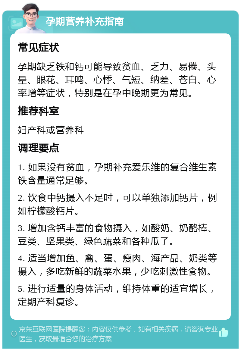 孕期营养补充指南 常见症状 孕期缺乏铁和钙可能导致贫血、乏力、易倦、头晕、眼花、耳鸣、心悸、气短、纳差、苍白、心率增等症状，特别是在孕中晚期更为常见。 推荐科室 妇产科或营养科 调理要点 1. 如果没有贫血，孕期补充爱乐维的复合维生素铁含量通常足够。 2. 饮食中钙摄入不足时，可以单独添加钙片，例如柠檬酸钙片。 3. 增加含钙丰富的食物摄入，如酸奶、奶酪棒、豆类、坚果类、绿色蔬菜和各种瓜子。 4. 适当增加鱼、禽、蛋、瘦肉、海产品、奶类等摄入，多吃新鲜的蔬菜水果，少吃刺激性食物。 5. 进行适量的身体活动，维持体重的适宜增长，定期产科复诊。