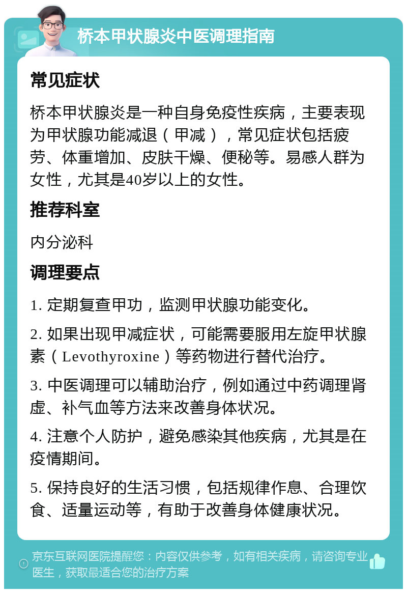 桥本甲状腺炎中医调理指南 常见症状 桥本甲状腺炎是一种自身免疫性疾病，主要表现为甲状腺功能减退（甲减），常见症状包括疲劳、体重增加、皮肤干燥、便秘等。易感人群为女性，尤其是40岁以上的女性。 推荐科室 内分泌科 调理要点 1. 定期复查甲功，监测甲状腺功能变化。 2. 如果出现甲减症状，可能需要服用左旋甲状腺素（Levothyroxine）等药物进行替代治疗。 3. 中医调理可以辅助治疗，例如通过中药调理肾虚、补气血等方法来改善身体状况。 4. 注意个人防护，避免感染其他疾病，尤其是在疫情期间。 5. 保持良好的生活习惯，包括规律作息、合理饮食、适量运动等，有助于改善身体健康状况。