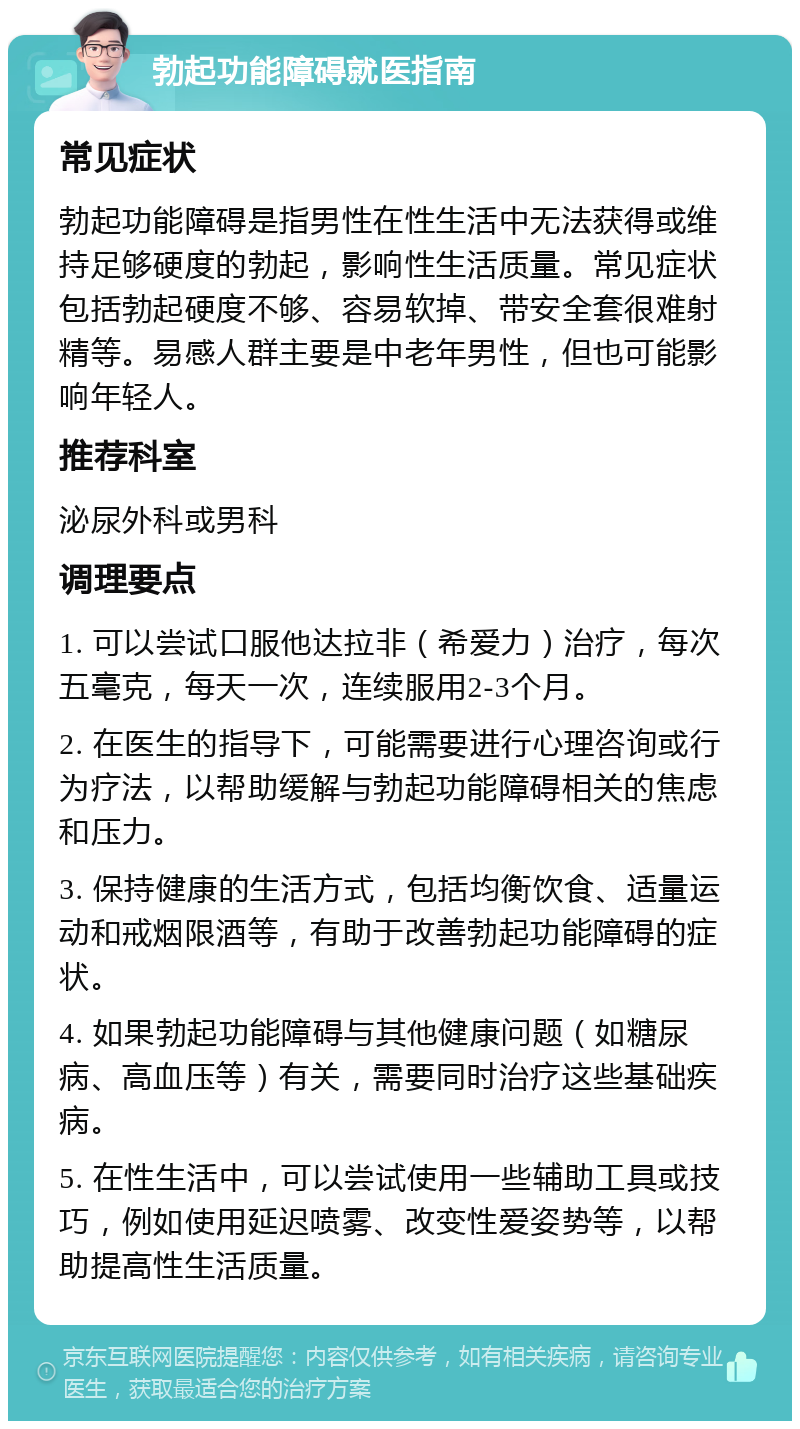 勃起功能障碍就医指南 常见症状 勃起功能障碍是指男性在性生活中无法获得或维持足够硬度的勃起，影响性生活质量。常见症状包括勃起硬度不够、容易软掉、带安全套很难射精等。易感人群主要是中老年男性，但也可能影响年轻人。 推荐科室 泌尿外科或男科 调理要点 1. 可以尝试口服他达拉非（希爱力）治疗，每次五毫克，每天一次，连续服用2-3个月。 2. 在医生的指导下，可能需要进行心理咨询或行为疗法，以帮助缓解与勃起功能障碍相关的焦虑和压力。 3. 保持健康的生活方式，包括均衡饮食、适量运动和戒烟限酒等，有助于改善勃起功能障碍的症状。 4. 如果勃起功能障碍与其他健康问题（如糖尿病、高血压等）有关，需要同时治疗这些基础疾病。 5. 在性生活中，可以尝试使用一些辅助工具或技巧，例如使用延迟喷雾、改变性爱姿势等，以帮助提高性生活质量。