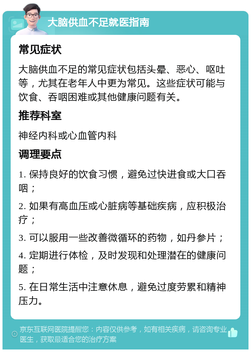 大脑供血不足就医指南 常见症状 大脑供血不足的常见症状包括头晕、恶心、呕吐等，尤其在老年人中更为常见。这些症状可能与饮食、吞咽困难或其他健康问题有关。 推荐科室 神经内科或心血管内科 调理要点 1. 保持良好的饮食习惯，避免过快进食或大口吞咽； 2. 如果有高血压或心脏病等基础疾病，应积极治疗； 3. 可以服用一些改善微循环的药物，如丹参片； 4. 定期进行体检，及时发现和处理潜在的健康问题； 5. 在日常生活中注意休息，避免过度劳累和精神压力。