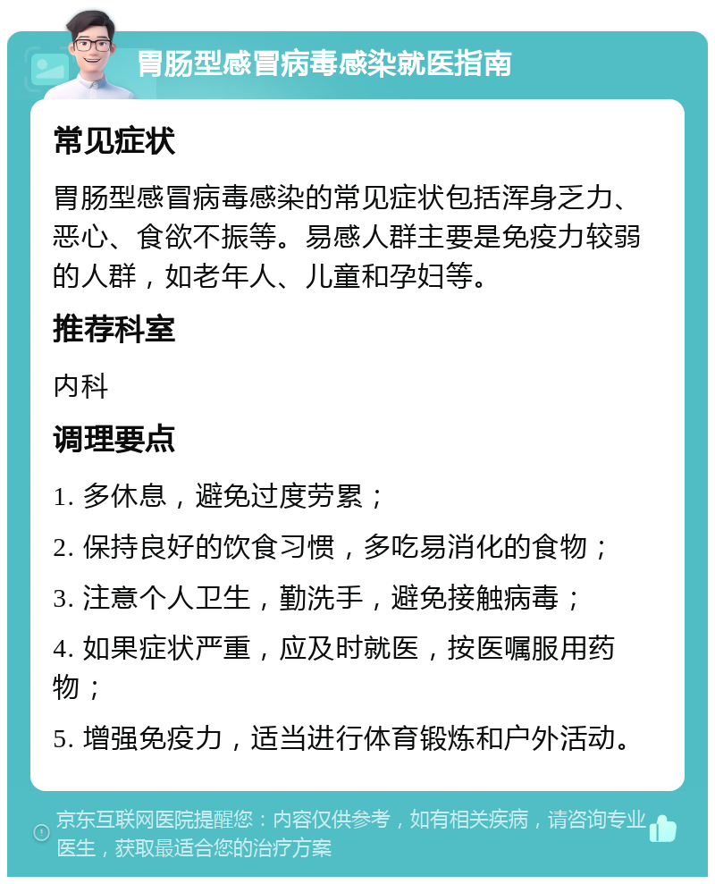 胃肠型感冒病毒感染就医指南 常见症状 胃肠型感冒病毒感染的常见症状包括浑身乏力、恶心、食欲不振等。易感人群主要是免疫力较弱的人群，如老年人、儿童和孕妇等。 推荐科室 内科 调理要点 1. 多休息，避免过度劳累； 2. 保持良好的饮食习惯，多吃易消化的食物； 3. 注意个人卫生，勤洗手，避免接触病毒； 4. 如果症状严重，应及时就医，按医嘱服用药物； 5. 增强免疫力，适当进行体育锻炼和户外活动。