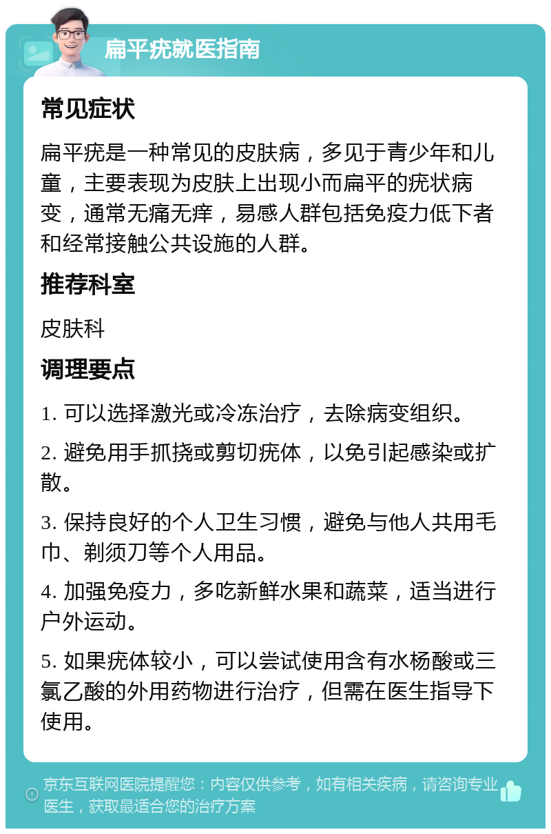 扁平疣就医指南 常见症状 扁平疣是一种常见的皮肤病，多见于青少年和儿童，主要表现为皮肤上出现小而扁平的疣状病变，通常无痛无痒，易感人群包括免疫力低下者和经常接触公共设施的人群。 推荐科室 皮肤科 调理要点 1. 可以选择激光或冷冻治疗，去除病变组织。 2. 避免用手抓挠或剪切疣体，以免引起感染或扩散。 3. 保持良好的个人卫生习惯，避免与他人共用毛巾、剃须刀等个人用品。 4. 加强免疫力，多吃新鲜水果和蔬菜，适当进行户外运动。 5. 如果疣体较小，可以尝试使用含有水杨酸或三氯乙酸的外用药物进行治疗，但需在医生指导下使用。