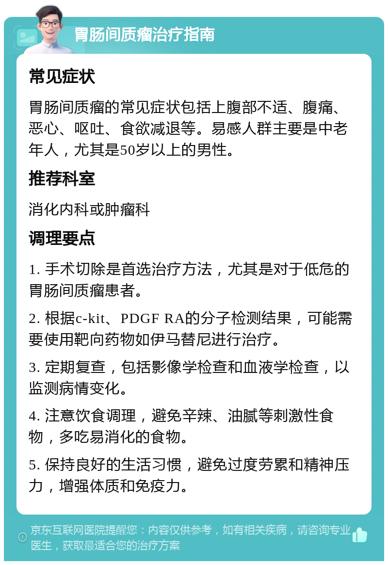 胃肠间质瘤治疗指南 常见症状 胃肠间质瘤的常见症状包括上腹部不适、腹痛、恶心、呕吐、食欲减退等。易感人群主要是中老年人，尤其是50岁以上的男性。 推荐科室 消化内科或肿瘤科 调理要点 1. 手术切除是首选治疗方法，尤其是对于低危的胃肠间质瘤患者。 2. 根据c-kit、PDGF RA的分子检测结果，可能需要使用靶向药物如伊马替尼进行治疗。 3. 定期复查，包括影像学检查和血液学检查，以监测病情变化。 4. 注意饮食调理，避免辛辣、油腻等刺激性食物，多吃易消化的食物。 5. 保持良好的生活习惯，避免过度劳累和精神压力，增强体质和免疫力。