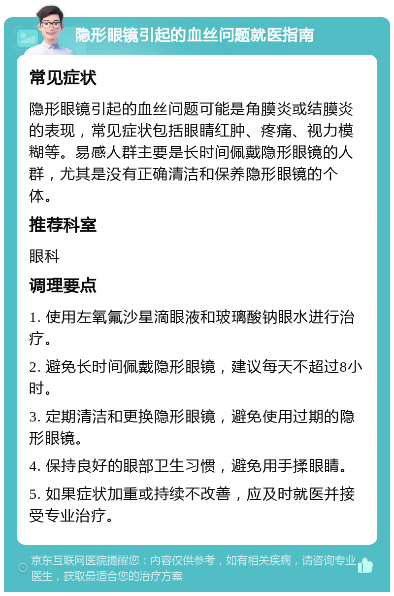 隐形眼镜引起的血丝问题就医指南 常见症状 隐形眼镜引起的血丝问题可能是角膜炎或结膜炎的表现，常见症状包括眼睛红肿、疼痛、视力模糊等。易感人群主要是长时间佩戴隐形眼镜的人群，尤其是没有正确清洁和保养隐形眼镜的个体。 推荐科室 眼科 调理要点 1. 使用左氧氟沙星滴眼液和玻璃酸钠眼水进行治疗。 2. 避免长时间佩戴隐形眼镜，建议每天不超过8小时。 3. 定期清洁和更换隐形眼镜，避免使用过期的隐形眼镜。 4. 保持良好的眼部卫生习惯，避免用手揉眼睛。 5. 如果症状加重或持续不改善，应及时就医并接受专业治疗。