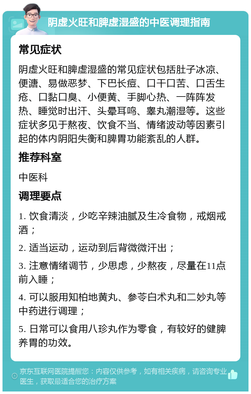 阴虚火旺和脾虚湿盛的中医调理指南 常见症状 阴虚火旺和脾虚湿盛的常见症状包括肚子冰凉、便溏、易做恶梦、下巴长痘、口干口苦、口舌生疮、口黏口臭、小便黄、手脚心热、一阵阵发热、睡觉时出汗、头晕耳鸣、睾丸潮湿等。这些症状多见于熬夜、饮食不当、情绪波动等因素引起的体内阴阳失衡和脾胃功能紊乱的人群。 推荐科室 中医科 调理要点 1. 饮食清淡，少吃辛辣油腻及生冷食物，戒烟戒酒； 2. 适当运动，运动到后背微微汗出； 3. 注意情绪调节，少思虑，少熬夜，尽量在11点前入睡； 4. 可以服用知柏地黄丸、参苓白术丸和二妙丸等中药进行调理； 5. 日常可以食用八珍丸作为零食，有较好的健脾养胃的功效。