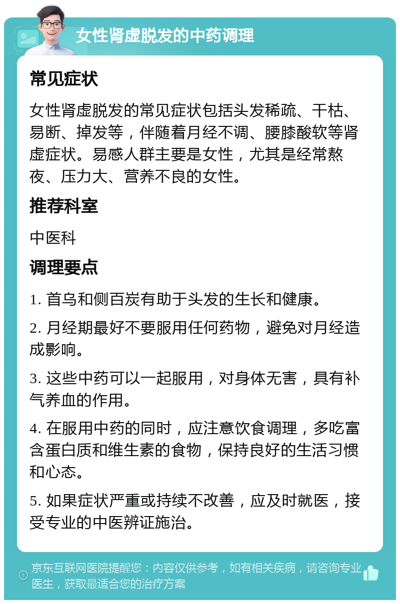 女性肾虚脱发的中药调理 常见症状 女性肾虚脱发的常见症状包括头发稀疏、干枯、易断、掉发等，伴随着月经不调、腰膝酸软等肾虚症状。易感人群主要是女性，尤其是经常熬夜、压力大、营养不良的女性。 推荐科室 中医科 调理要点 1. 首乌和侧百炭有助于头发的生长和健康。 2. 月经期最好不要服用任何药物，避免对月经造成影响。 3. 这些中药可以一起服用，对身体无害，具有补气养血的作用。 4. 在服用中药的同时，应注意饮食调理，多吃富含蛋白质和维生素的食物，保持良好的生活习惯和心态。 5. 如果症状严重或持续不改善，应及时就医，接受专业的中医辨证施治。