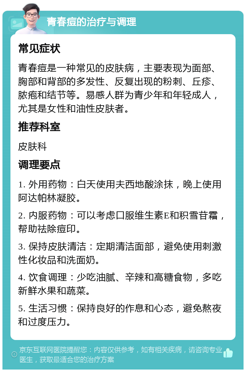 青春痘的治疗与调理 常见症状 青春痘是一种常见的皮肤病，主要表现为面部、胸部和背部的多发性、反复出现的粉刺、丘疹、脓疱和结节等。易感人群为青少年和年轻成人，尤其是女性和油性皮肤者。 推荐科室 皮肤科 调理要点 1. 外用药物：白天使用夫西地酸涂抹，晚上使用阿达帕林凝胶。 2. 内服药物：可以考虑口服维生素E和积雪苷霜，帮助祛除痘印。 3. 保持皮肤清洁：定期清洁面部，避免使用刺激性化妆品和洗面奶。 4. 饮食调理：少吃油腻、辛辣和高糖食物，多吃新鲜水果和蔬菜。 5. 生活习惯：保持良好的作息和心态，避免熬夜和过度压力。