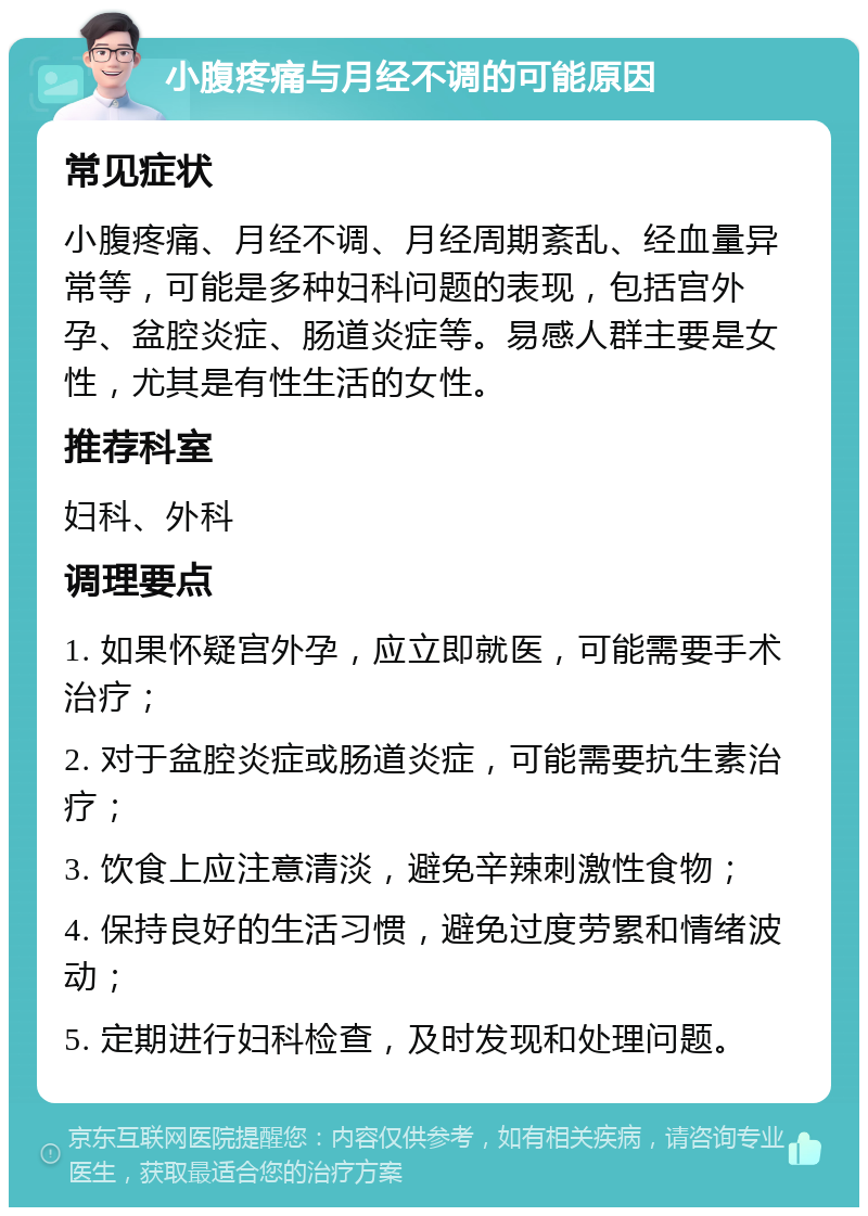 小腹疼痛与月经不调的可能原因 常见症状 小腹疼痛、月经不调、月经周期紊乱、经血量异常等，可能是多种妇科问题的表现，包括宫外孕、盆腔炎症、肠道炎症等。易感人群主要是女性，尤其是有性生活的女性。 推荐科室 妇科、外科 调理要点 1. 如果怀疑宫外孕，应立即就医，可能需要手术治疗； 2. 对于盆腔炎症或肠道炎症，可能需要抗生素治疗； 3. 饮食上应注意清淡，避免辛辣刺激性食物； 4. 保持良好的生活习惯，避免过度劳累和情绪波动； 5. 定期进行妇科检查，及时发现和处理问题。