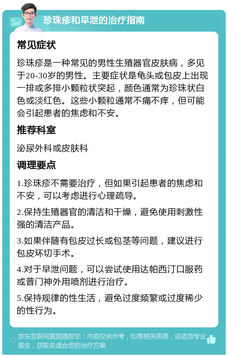 珍珠疹和早泄的治疗指南 常见症状 珍珠疹是一种常见的男性生殖器官皮肤病，多见于20-30岁的男性。主要症状是龟头或包皮上出现一排或多排小颗粒状突起，颜色通常为珍珠状白色或淡红色。这些小颗粒通常不痛不痒，但可能会引起患者的焦虑和不安。 推荐科室 泌尿外科或皮肤科 调理要点 1.珍珠疹不需要治疗，但如果引起患者的焦虑和不安，可以考虑进行心理疏导。 2.保持生殖器官的清洁和干燥，避免使用刺激性强的清洁产品。 3.如果伴随有包皮过长或包茎等问题，建议进行包皮环切手术。 4.对于早泄问题，可以尝试使用达帕西汀口服药或普门神外用喷剂进行治疗。 5.保持规律的性生活，避免过度频繁或过度稀少的性行为。