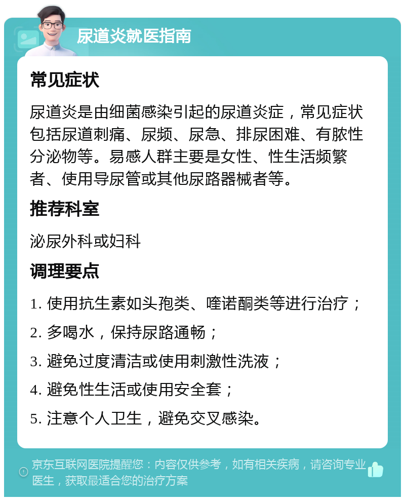 尿道炎就医指南 常见症状 尿道炎是由细菌感染引起的尿道炎症，常见症状包括尿道刺痛、尿频、尿急、排尿困难、有脓性分泌物等。易感人群主要是女性、性生活频繁者、使用导尿管或其他尿路器械者等。 推荐科室 泌尿外科或妇科 调理要点 1. 使用抗生素如头孢类、喹诺酮类等进行治疗； 2. 多喝水，保持尿路通畅； 3. 避免过度清洁或使用刺激性洗液； 4. 避免性生活或使用安全套； 5. 注意个人卫生，避免交叉感染。