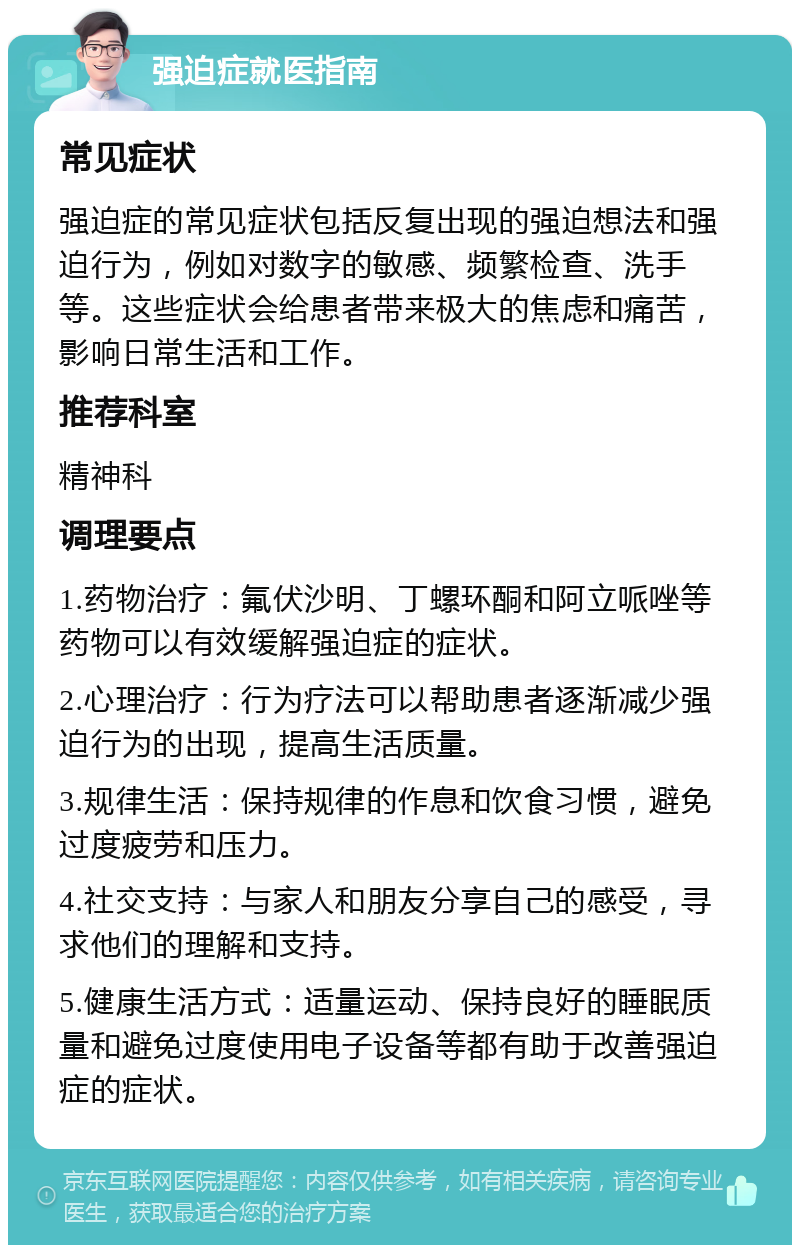 强迫症就医指南 常见症状 强迫症的常见症状包括反复出现的强迫想法和强迫行为，例如对数字的敏感、频繁检查、洗手等。这些症状会给患者带来极大的焦虑和痛苦，影响日常生活和工作。 推荐科室 精神科 调理要点 1.药物治疗：氟伏沙明、丁螺环酮和阿立哌唑等药物可以有效缓解强迫症的症状。 2.心理治疗：行为疗法可以帮助患者逐渐减少强迫行为的出现，提高生活质量。 3.规律生活：保持规律的作息和饮食习惯，避免过度疲劳和压力。 4.社交支持：与家人和朋友分享自己的感受，寻求他们的理解和支持。 5.健康生活方式：适量运动、保持良好的睡眠质量和避免过度使用电子设备等都有助于改善强迫症的症状。