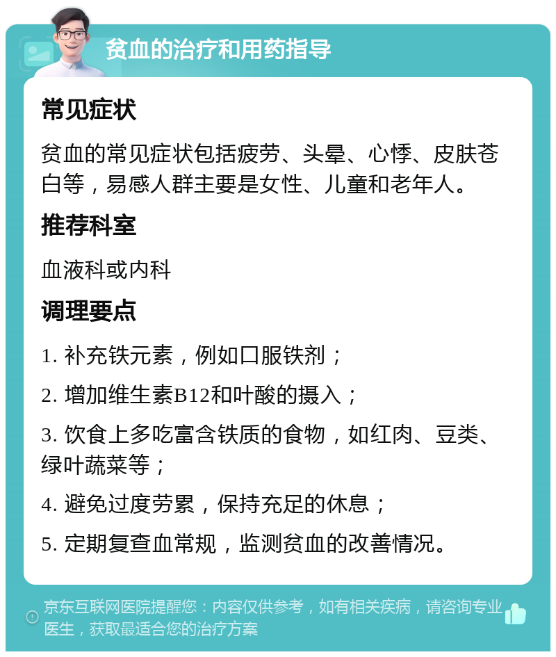 贫血的治疗和用药指导 常见症状 贫血的常见症状包括疲劳、头晕、心悸、皮肤苍白等，易感人群主要是女性、儿童和老年人。 推荐科室 血液科或内科 调理要点 1. 补充铁元素，例如口服铁剂； 2. 增加维生素B12和叶酸的摄入； 3. 饮食上多吃富含铁质的食物，如红肉、豆类、绿叶蔬菜等； 4. 避免过度劳累，保持充足的休息； 5. 定期复查血常规，监测贫血的改善情况。